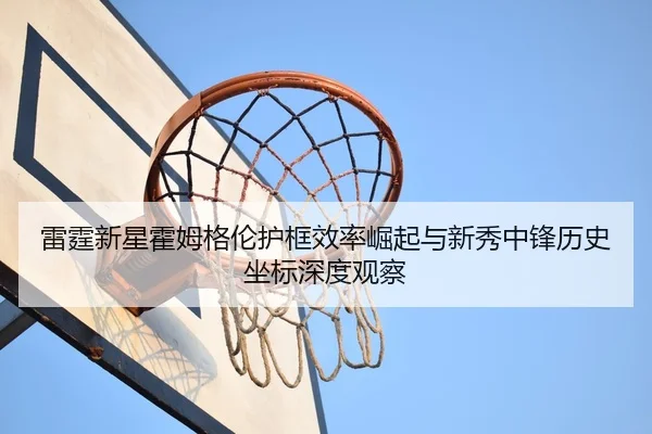 雷霆新星霍姆格伦护框效率崛起与新秀中锋历史坐标深度观察 - kaiyun