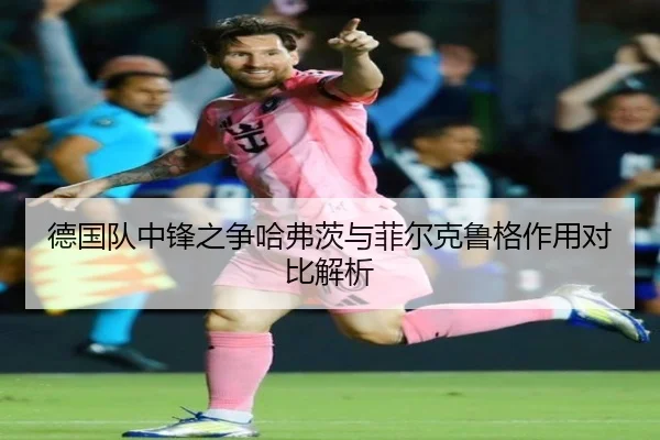 德国队中锋之争哈弗茨与菲尔克鲁格作用对比解析 - kaiyun